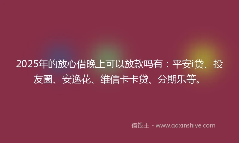 2025年的放心借晚上可以放款吗有：平安i贷、投友圈、安逸花、维信卡卡贷、分期乐等。