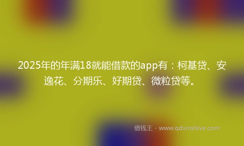 2025年的年满18就能借款的app有：柯基贷、安逸花、分期乐、好期贷、微粒贷等。