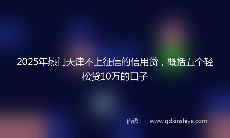 2025年热门天津不上征信的信用贷，概括五个轻松贷10万的口子