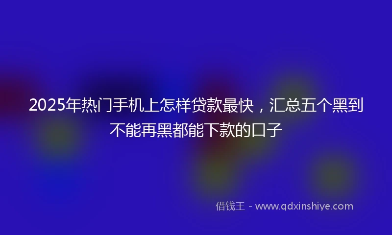 2025年热门手机上怎样贷款最快，汇总五个黑到不能再黑都能下款的口子