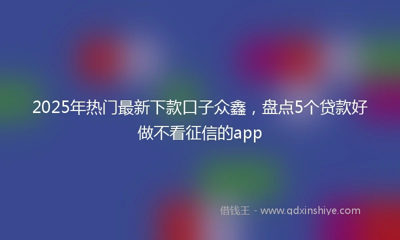 2025年热门最新下款口子众鑫，盘点5个贷款好做不看征信的app