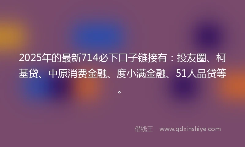 2025年的最新714必下口子链接有：投友圈、柯基贷、中原消费金融、度小满金融、51人品贷等。