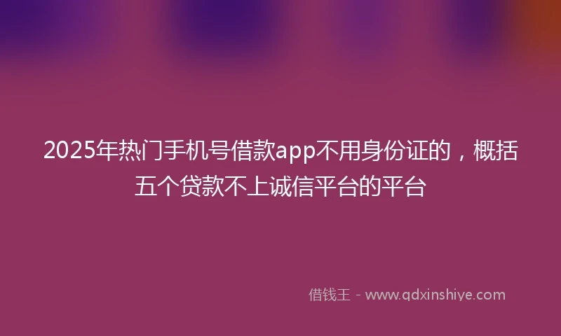 2025年热门手机号借款app不用身份证的，概括五个贷款不上诚信平台的平台