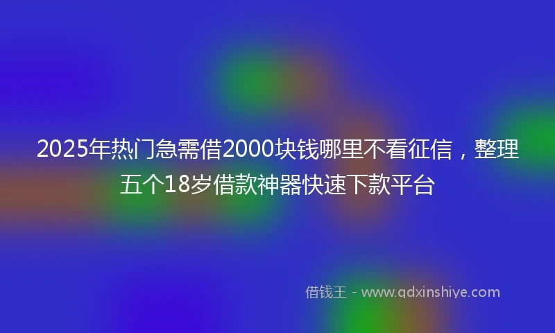 2025年热门急需借2000块钱哪里不看征信，整理五个18岁借款神器快速下款平台