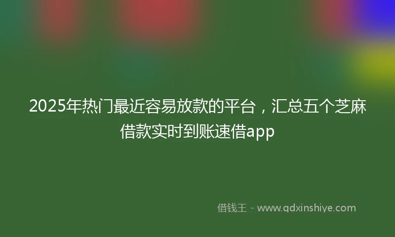 2025年热门最近容易放款的平台，汇总五个芝麻借款实时到账速借app