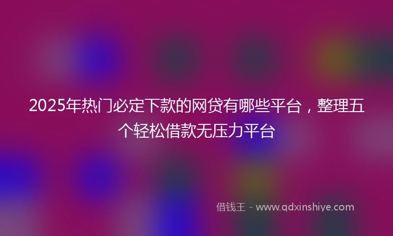2025年热门必定下款的网贷有哪些平台，整理五个轻松借款无压力平台