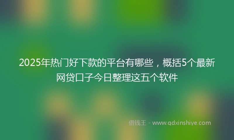 2025年热门好下款的平台有哪些，概括5个最新网贷口子今日整理这五个软件