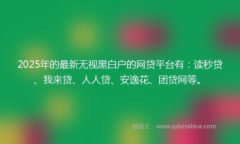 2025年的最新无视黑白户的网贷平台有：读秒贷、我来贷、人人贷、安逸花、团贷网等。