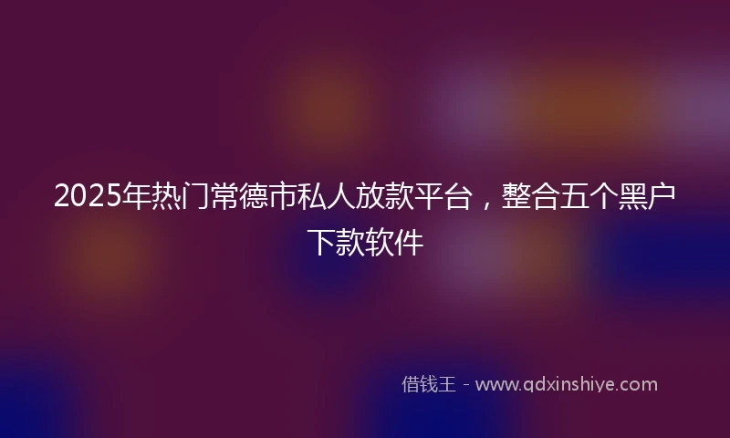 2025年热门常德市私人放款平台,整合五个黑户下款软件