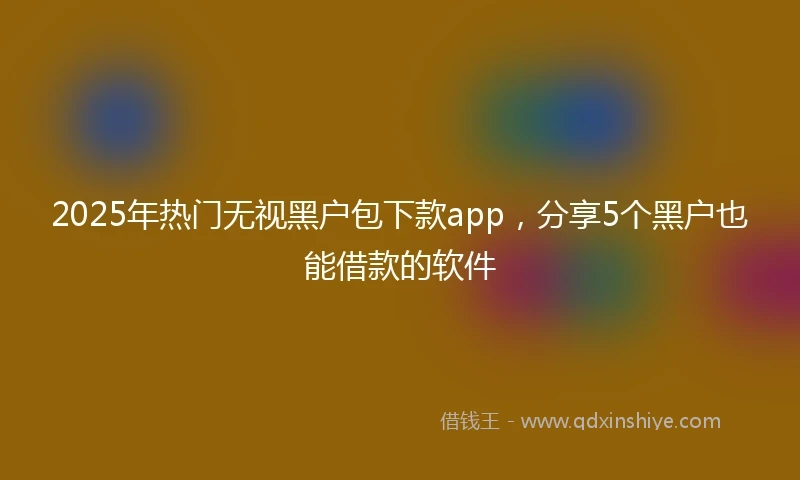 2025年热门无视黑户包下款app，分享5个黑户也能借款的软件