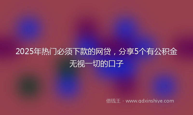 2025年热门必须下款的网贷，分享5个有公积金无视一切的口子