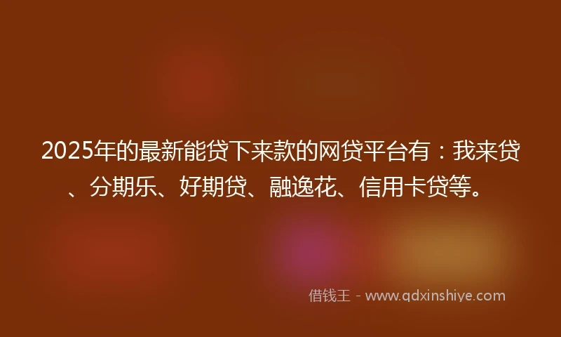2025年的最新能贷下来款的网贷平台有：我来贷、分期乐、好期贷、融逸花、信用卡贷等。