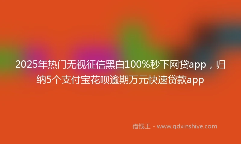 2025年热门无视征信黑白100%秒下网贷app，归纳5个支付宝花呗逾期万元快速贷款app