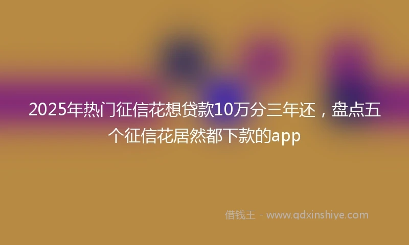 2025年热门征信花想贷款10万分三年还，盘点五个征信花居然都下款的app