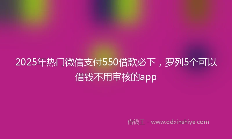 2025年热门微信支付550借款必下，罗列5个可以借钱不用审核的app