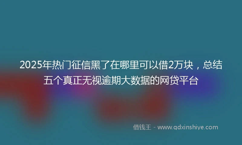 2025年热门征信黑了在哪里可以借2万块，总结五个真正无视逾期大数据的网贷平台
