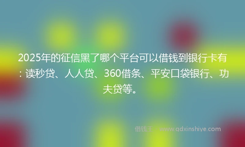 2025年的征信黑了哪个平台可以借钱到银行卡有：读秒贷、人人贷、360借条、平安口袋银行、功夫贷等。