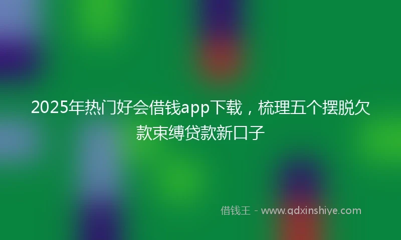 2025年热门好会借钱app下载，梳理五个摆脱欠款束缚贷款新口子