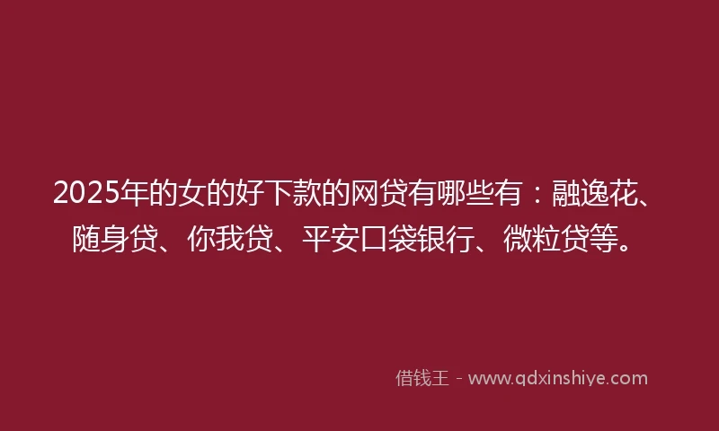 2025年的女的好下款的网贷有哪些有：融逸花、随身贷、你我贷、平安口袋银行、微粒贷等。