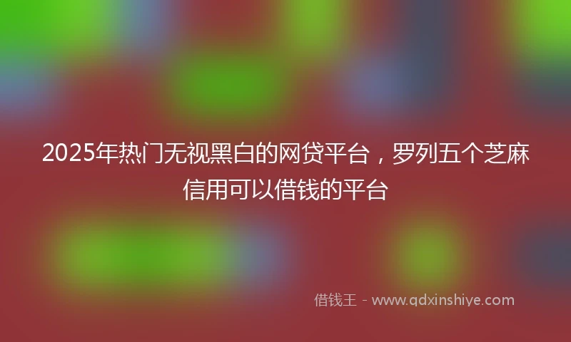 2025年热门无视黑白的网贷平台，罗列五个芝麻信用可以借钱的平台