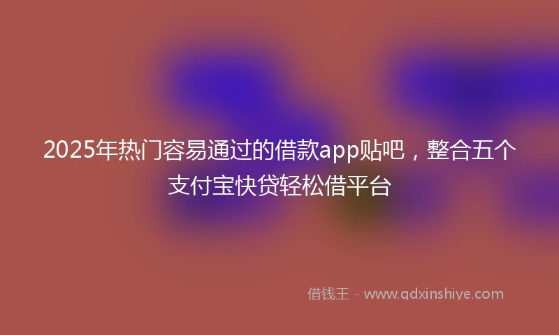 2025年热门容易通过的借款app贴吧，整合五个支付宝快贷轻松借平台