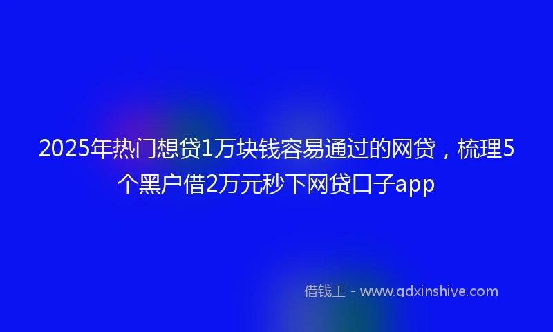 2025年热门想贷1万块钱容易通过的网贷，梳理5个黑户借2万元秒下网贷口子app