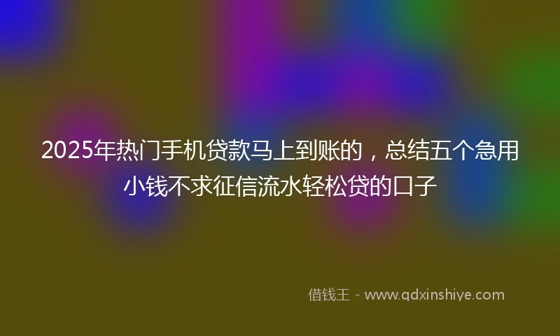 2025年热门手机贷款马上到账的，总结五个急用小钱不求征信流水轻松贷的口子