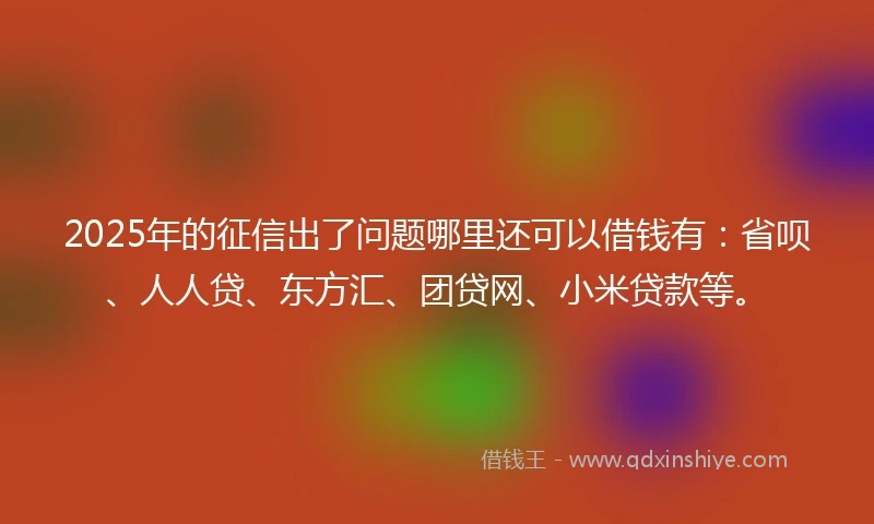 2025年的征信出了问题哪里还可以借钱有：省呗、人人贷、东方汇、团贷网、小米贷款等。