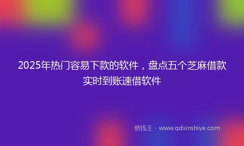 2025年热门容易下款的软件，盘点五个芝麻借款实时到账速借软件