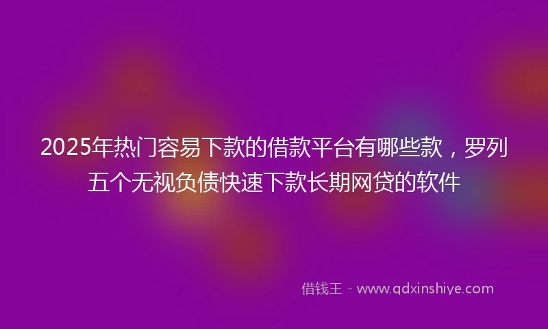 2025年热门容易下款的借款平台有哪些款，罗列五个无视负债快速下款长期网贷的软件