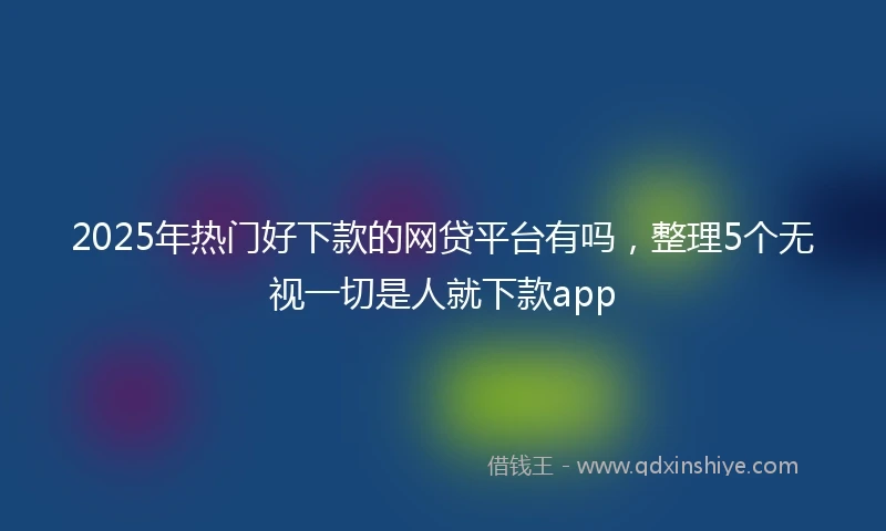 2025年热门好下款的网贷平台有吗，整理5个无视一切是人就下款app