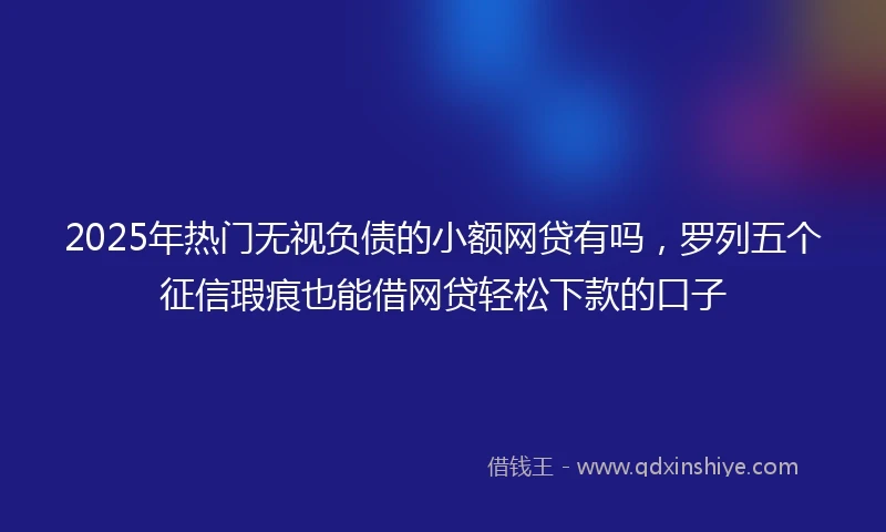 2025年热门无视负债的小额网贷有吗，罗列五个征信瑕疵也能借网贷轻松下款的口子