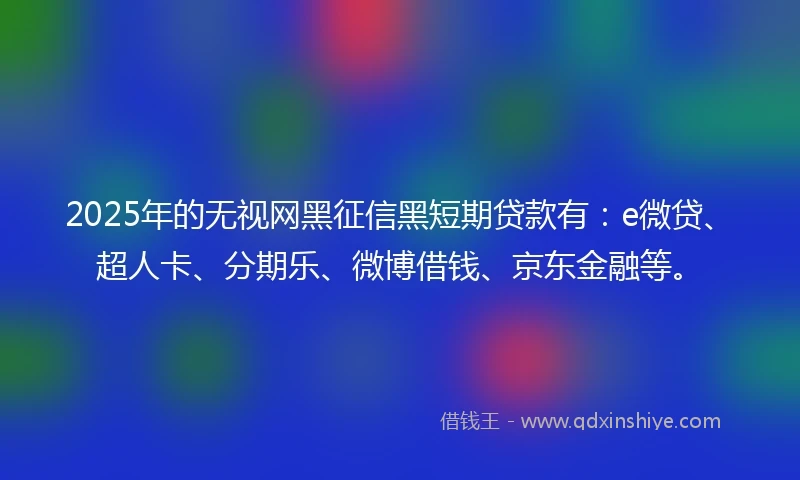 2025年的无视网黑征信黑短期贷款有：e微贷、超人卡、分期乐、微博借钱、京东金融等。