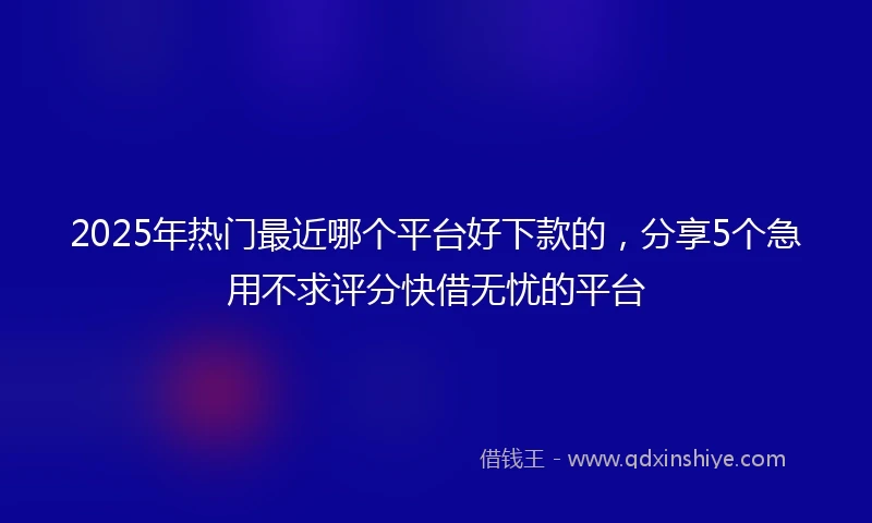 2025年热门最近哪个平台好下款的，分享5个急用不求评分快借无忧的平台