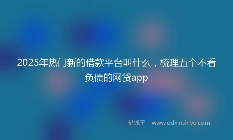 2025年热门新的借款平台叫什么，梳理五个不看负债的网贷app
