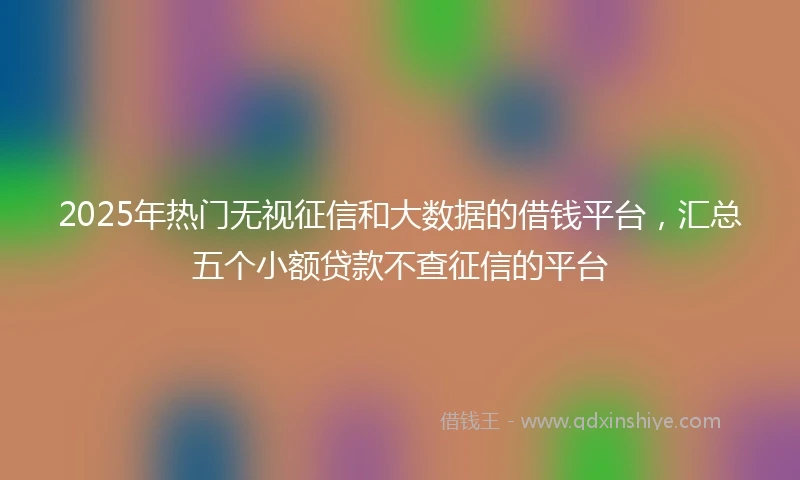 2025年热门无视征信和大数据的借钱平台，汇总五个小额贷款不查征信的平台