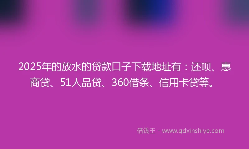 2025年的放水的贷款口子下载地址有：还呗、惠商贷、51人品贷、360借条、信用卡贷等。