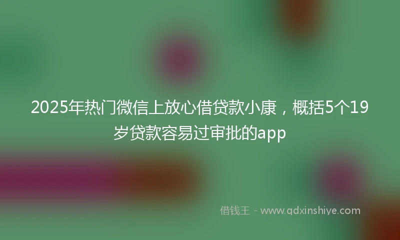 2025年热门微信上放心借贷款小康，概括5个19岁贷款容易过审批的app