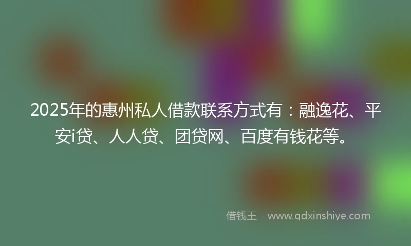 2025年的惠州私人借款联系方式有：融逸花、平安i贷、人人贷、团贷网、百度有钱花等。