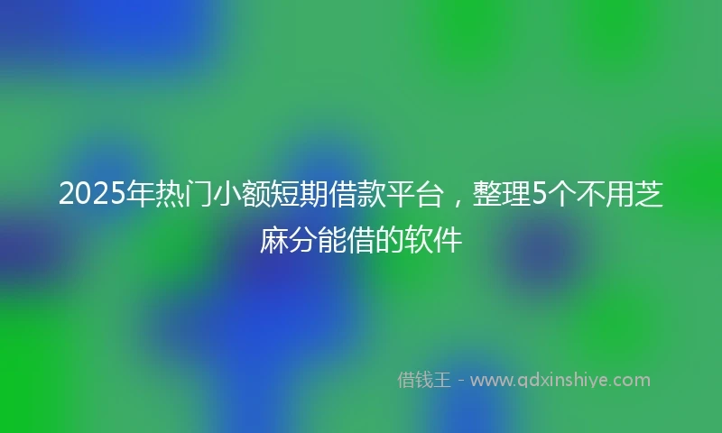 2025年热门小额短期借款平台，整理5个不用芝麻分能借的软件