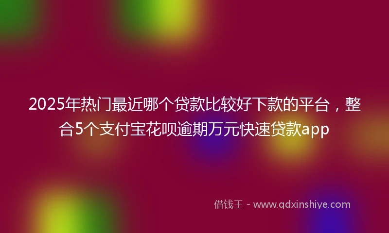 2025年热门最近哪个贷款比较好下款的平台，整合5个支付宝花呗逾期万元快速贷款app