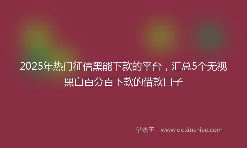 2025年热门征信黑能下款的平台，汇总5个无视黑白百分百下款的借款口子