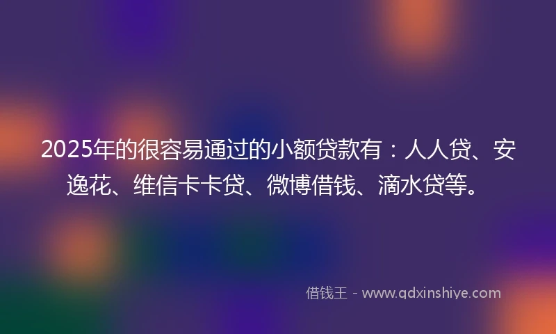 2025年的很容易通过的小额贷款有：人人贷、安逸花、维信卡卡贷、微博借钱、滴水贷等。