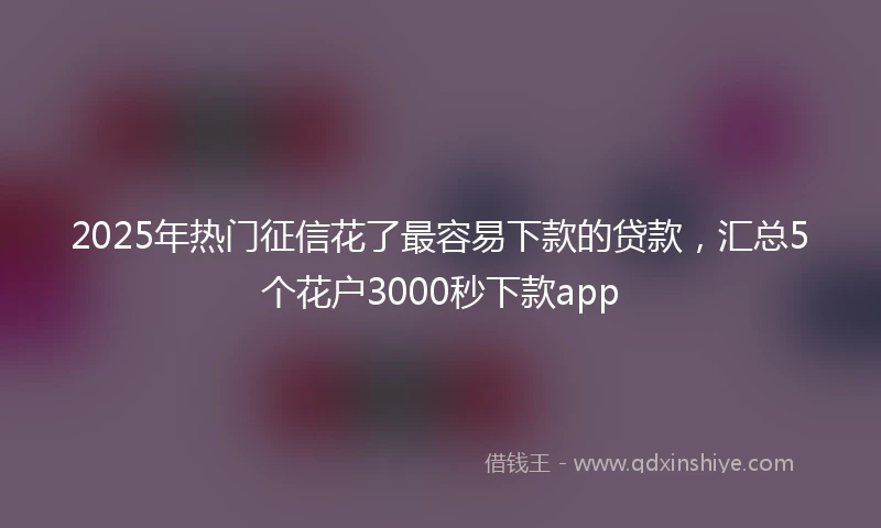 2025年热门征信花了最容易下款的贷款，汇总5个花户3000秒下款app