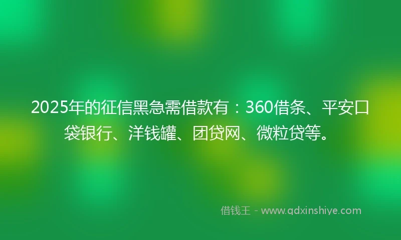 2025年的征信黑急需借款有：360借条、平安口袋银行、洋钱罐、团贷网、微粒贷等。