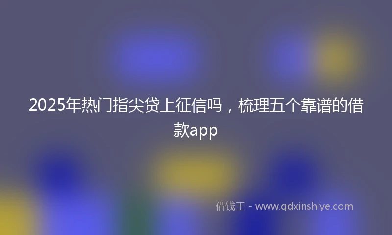 2025年热门指尖贷上征信吗，梳理五个靠谱的借款app