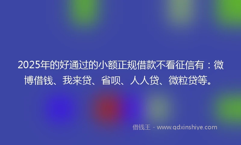 2025年的好通过的小额正规借款不看征信有：微博借钱、我来贷、省呗、人人贷、微粒贷等。