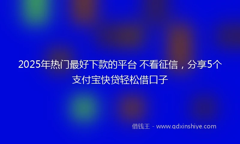 2025年热门最好下款的平台 不看征信，分享5个支付宝快贷轻松借口子