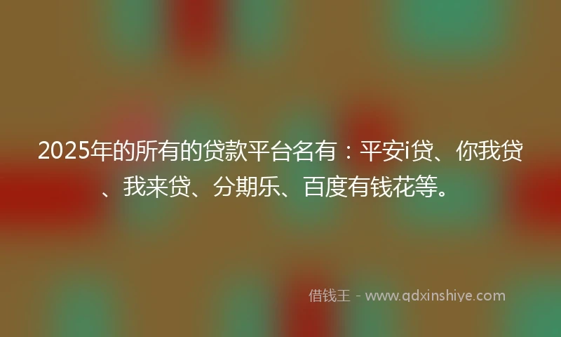 2025年的所有的贷款平台名有：平安i贷、你我贷、我来贷、分期乐、百度有钱花等。