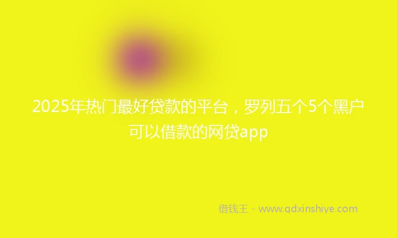 2025年热门最好贷款的平台，罗列五个5个黑户可以借款的网贷app